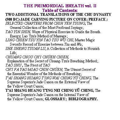 Text Box: THE PRIMORDIAL BREATH vol. II
Table of Contents:
TWO ADDITIONAL TRANSLATIONS OF THE CHU DYNASTY (500 BC) JADE CARVING PICTURE ON COVER; PREFACE;                           
SELECTED CHAPTERS FROM CHIH YEN TSUNG, The  
     General Collection of the Most Profound Sayings;
TAO YIN SHIH, Ways of Physical Exercise to Guide the Breath 
     Energy, Lao Tzu's Method of Massage;
LING CHIEN TZU YIN TAO TZU WU CHI, Master Magic  
     Sword's Record of Exercise between Tzu and Wu;
SHE SHENG TSUAN LU, A Collection of Methods to Nourish 
     Life;
CHUANG CHOU CH'I CH�EH CHIEH,   
  Explanation of the Secret of Chuang Tzu's Breathing Method;
TAO SHU , The Pivot of TAO 
CH'I FA YAO MIAO CHIH CH�EH, The Utmost Secret of 
  the Essential Wonder of the Methods of Breathing;
T'AI SHANG HUANG T'ING WAI CHING Y� CHING, The 
  Supreme Superior's Jade Canon on the External View of 
  the Yellow Court Canon;
T'AI SHANG HUANG T'ING NEI CHING Y� CHING, The 
  Supreme Superior's Jade Canon on the Internal View of 
  the Yellow Court Canon; GLOSSARY;  BIBLIOGRAPHY.